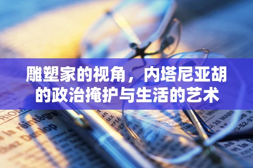 雕塑家的视角，内塔尼亚胡的政治掩护与生活的艺术