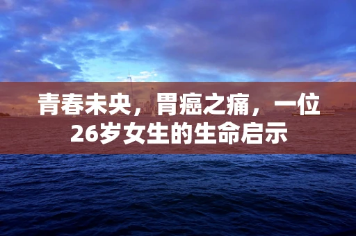 青春未央，胃癌之痛，一位26岁女生的生命启示