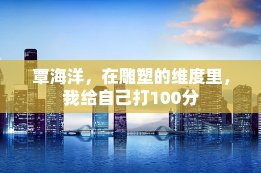 覃海洋，在雕塑的维度里，我给自己打100分