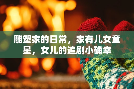 雕塑家的日常，家有儿女童星，女儿的追剧小确幸
