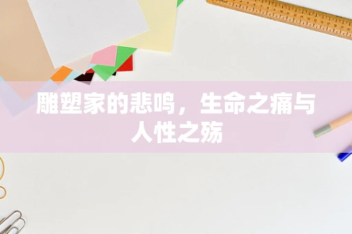 雕塑家的悲鸣，生命之痛与人性之殇