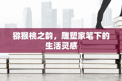 猕猴桃之韵，雕塑家笔下的生活灵感