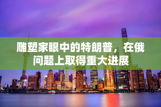 雕塑家眼中的特朗普，在俄问题上取得重大进展