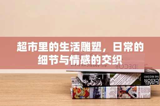 超市里的生活雕塑，日常的细节与情感的交织
