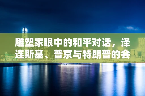 雕塑家眼中的和平对话，泽连斯基、普京与特朗普的会晤