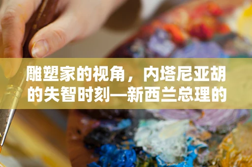 雕塑家的视角，内塔尼亚胡的失智时刻—新西兰总理的犀利言辞