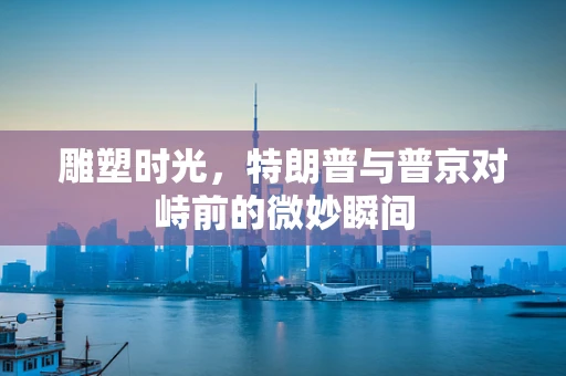 雕塑时光，特朗普与普京对峙前的微妙瞬间