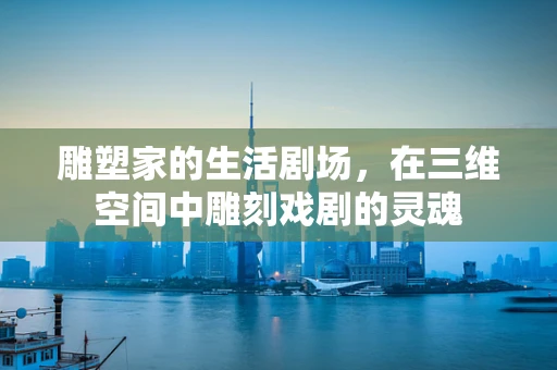 雕塑家的生活剧场，在三维空间中雕刻戏剧的灵魂