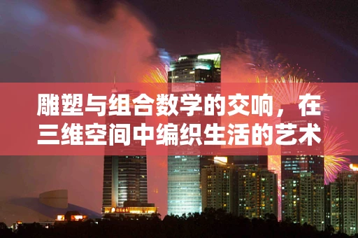 雕塑与组合数学的交响，在三维空间中编织生活的艺术