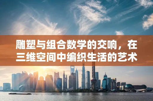 雕塑与组合数学的交响，在三维空间中编织生活的艺术