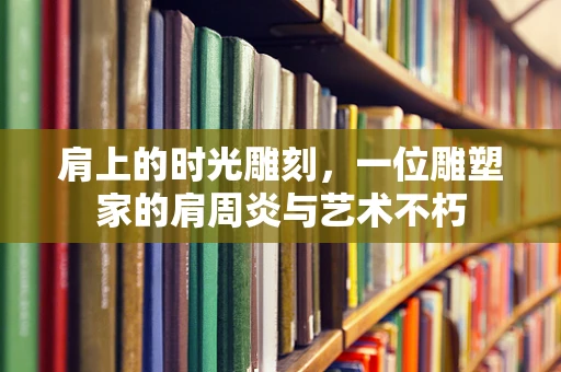 肩上的时光雕刻，一位雕塑家的肩周炎与艺术不朽
