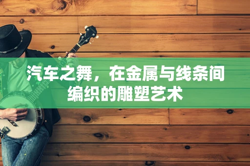 汽车之舞，在金属与线条间编织的雕塑艺术