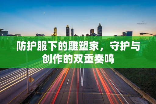防护服下的雕塑家，守护与创作的双重奏鸣