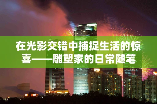 在光影交错中捕捉生活的惊喜——雕塑家的日常随笔