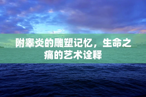 附睾炎的雕塑记忆，生命之痛的艺术诠释