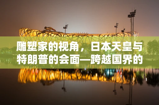 雕塑家的视角，日本天皇与特朗普的会面—跨越国界的艺术性交流